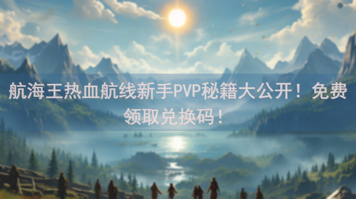 航海王热血航线新手PVP秘籍大公开！免费领取兑换码！