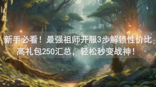 新手必看！最强祖师开服3步解锁性价比高礼包250汇总，轻松秒变战神！