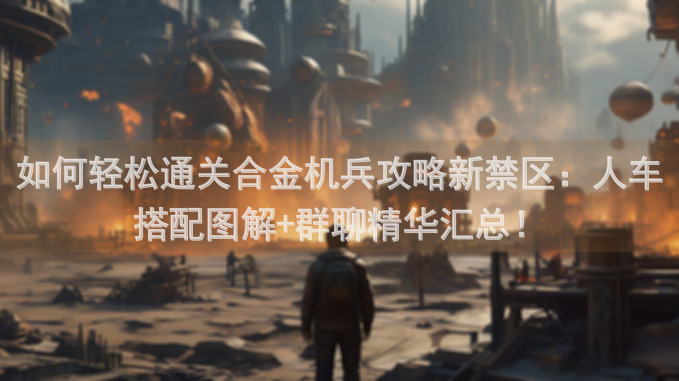 如何轻松通关合金机兵攻略新禁区：人车搭配图解+群聊精华汇总！