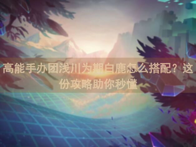 高能手办团浅川为期白鹿怎么搭配？这份攻略助你秒懂